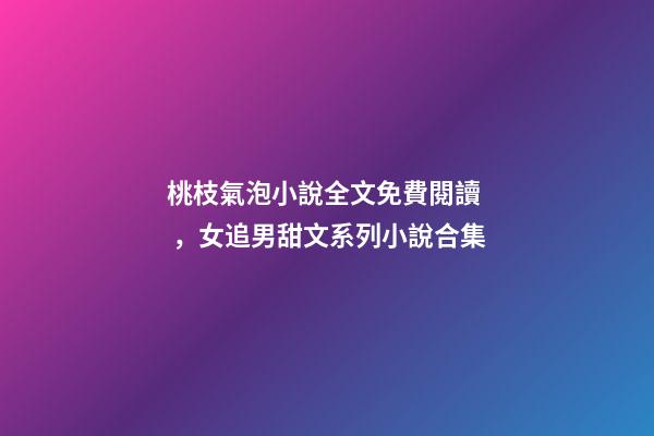 桃枝氣泡小說全文免費閱讀，女追男甜文系列小說合集